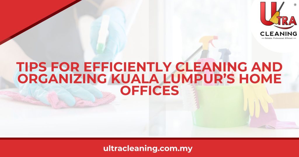 Tips for Efficiently Cleaning and Organizing Kuala Lumpur’s Home Offices